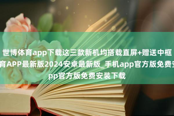 世博体育app下载这三款新机均搭载直屏+赠送中框-世博体育APP最新版2024安卓最新版_手机app官方版免费安装下载