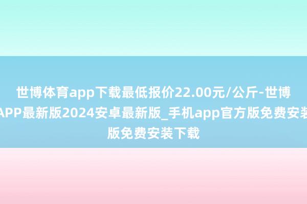 世博体育app下载最低报价22.00元/公斤-世博体育APP最新版2024安卓最新版_手机app官方版免费安装下载