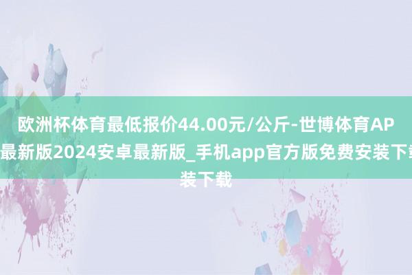 欧洲杯体育最低报价44.00元/公斤-世博体育APP最新版2024安卓最新版_手机app官方版免费安装下载