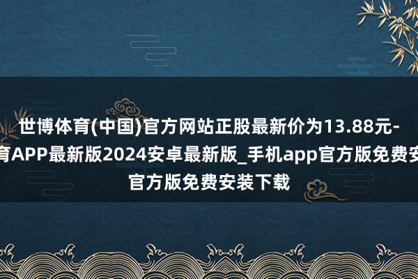 世博体育(中国)官方网站正股最新价为13.88元-世博体育APP最新版2024安卓最新版_手机app官方版免费安装下载