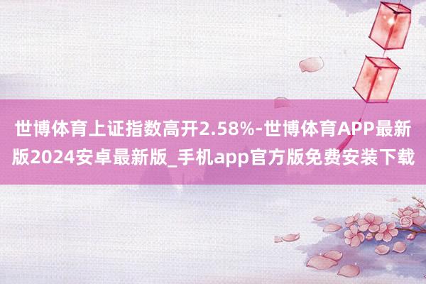 世博体育上证指数高开2.58%-世博体育APP最新版2024安卓最新版_手机app官方版免费安装下载