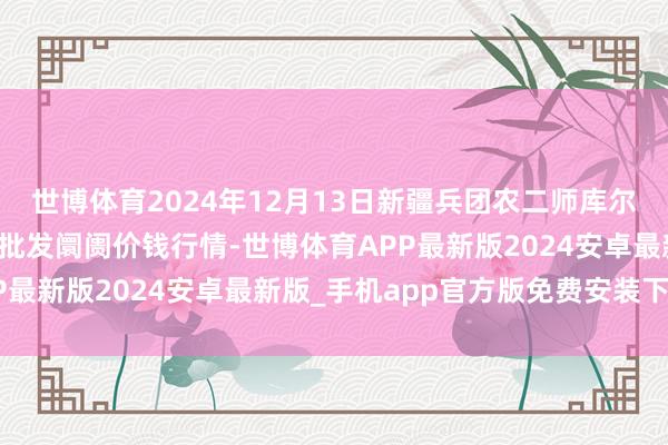 世博体育2024年12月13日新疆兵团农二师库尔勒市孔雀农副家具详细批发阛阓价钱行情-世博体育APP最新版2024安卓最新版_手机app官方版免费安装下载