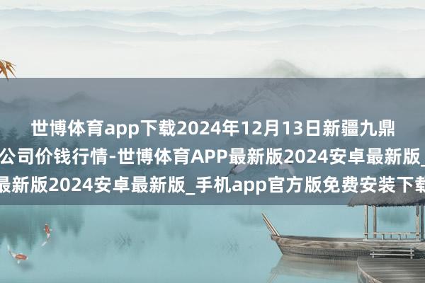 世博体育app下载2024年12月13日新疆九鼎沸和果品缱绻处理有限公司价钱行情-世博体育APP最新版2024安卓最新版_手机app官方版免费安装下载