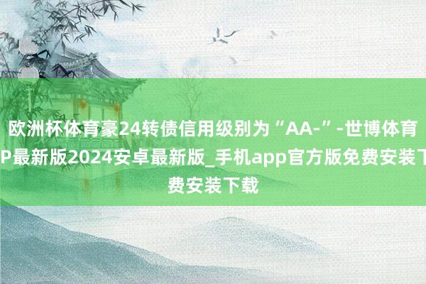 欧洲杯体育豪24转债信用级别为“AA-”-世博体育APP最新版2024安卓最新版_手机app官方版免费安装下载