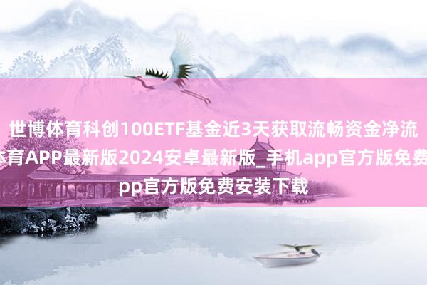 世博体育科创100ETF基金近3天获取流畅资金净流入-世博体育APP最新版2024安卓最新版_手机app官方版免费安装下载