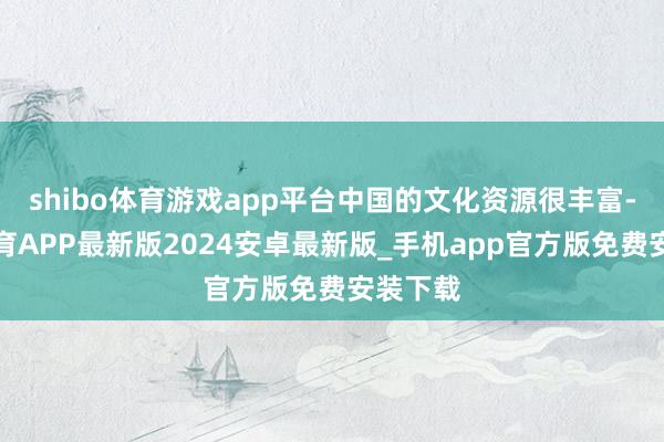 shibo体育游戏app平台中国的文化资源很丰富-世博体育APP最新版2024安卓最新版_手机app官方版免费安装下载