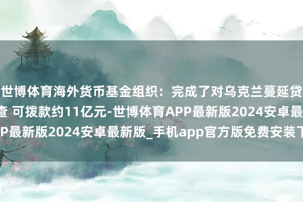 世博体育海外货币基金组织：完成了对乌克兰蔓延贷款安排的第六次审查 可拨款约11亿元-世博体育APP最新版2024安卓最新版_手机app官方版免费安装下载