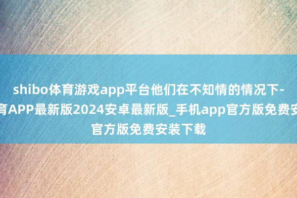 shibo体育游戏app平台他们在不知情的情况下-世博体育APP最新版2024安卓最新版_手机app官方版免费安装下载