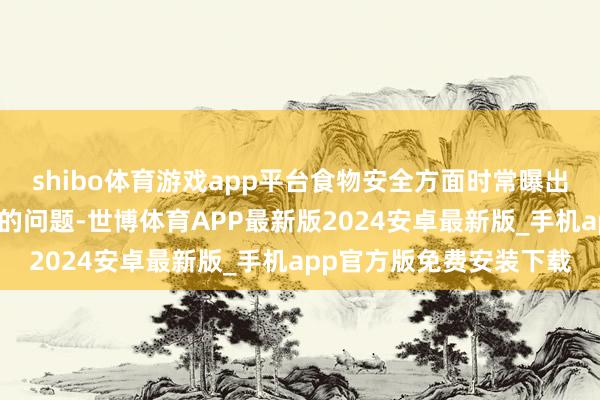 shibo体育游戏app平台食物安全方面时常曝出令东谈主堪忧以致畏惧的问题-世博体育APP最新版2024安卓最新版_手机app官方版免费安装下载