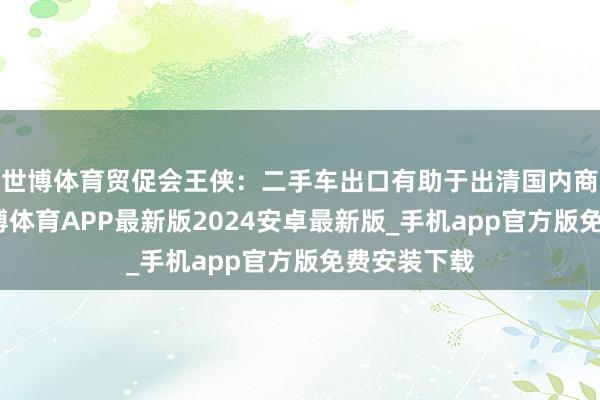 世博体育贸促会王侠：二手车出口有助于出清国内商场存量-世博体育APP最新版2024安卓最新版_手机app官方版免费安装下载