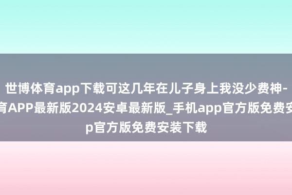 世博体育app下载可这几年在儿子身上我没少费神-世博体育APP最新版2024安卓最新版_手机app官方版免费安装下载