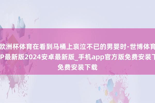 欧洲杯体育在看到马桶上哀泣不已的男婴时-世博体育APP最新版2024安卓最新版_手机app官方版免费安装下载