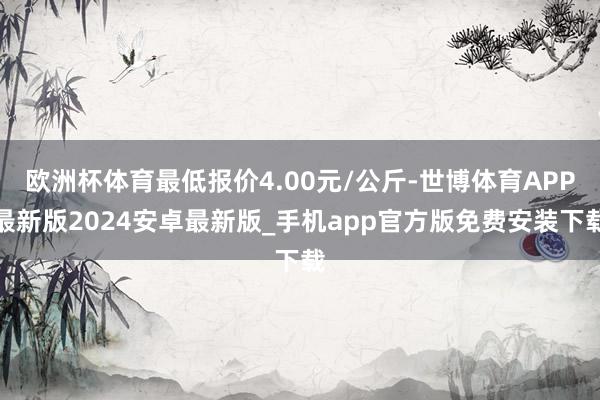 欧洲杯体育最低报价4.00元/公斤-世博体育APP最新版2024安卓最新版_手机app官方版免费安装下载