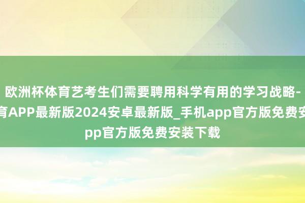 欧洲杯体育艺考生们需要聘用科学有用的学习战略-世博体育APP最新版2024安卓最新版_手机app官方版免费安装下载