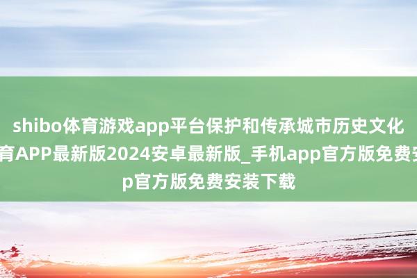 shibo体育游戏app平台保护和传承城市历史文化-世博体育APP最新版2024安卓最新版_手机app官方版免费安装下载