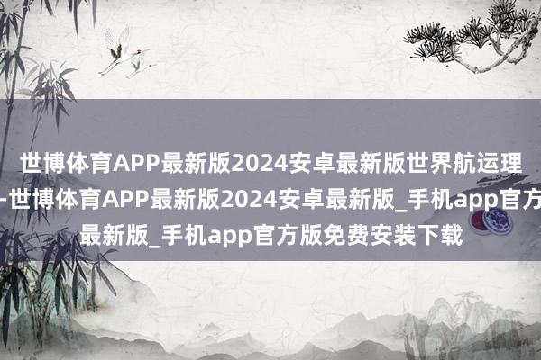 世博体育APP最新版2024安卓最新版世界航运理事会的统计露出-世博体育APP最新版2024安卓最新版_手机app官方版免费安装下载