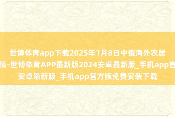 世博体育app下载2025年1月8日中俄海外农居品交往中心价钱行情-世博体育APP最新版2024安卓最新版_手机app官方版免费安装下载