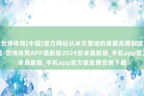 世博体育(中国)官方网站从冰天雪地的青藏高原到波涛倾盆的南海海域-世博体育APP最新版2024安卓最新版_手机app官方版免费安装下载