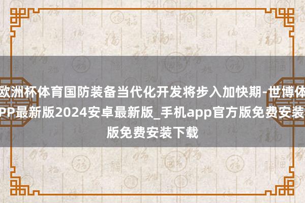 欧洲杯体育国防装备当代化开发将步入加快期-世博体育APP最新版2024安卓最新版_手机app官方版免费安装下载