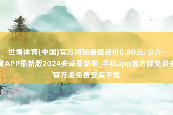 世博体育(中国)官方网站最低报价0.80元/公斤-世博体育APP最新版2024安卓最新版_手机app官方版免费安装下载