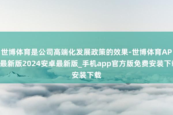 世博体育是公司高端化发展政策的效果-世博体育APP最新版2024安卓最新版_手机app官方版免费安装下载