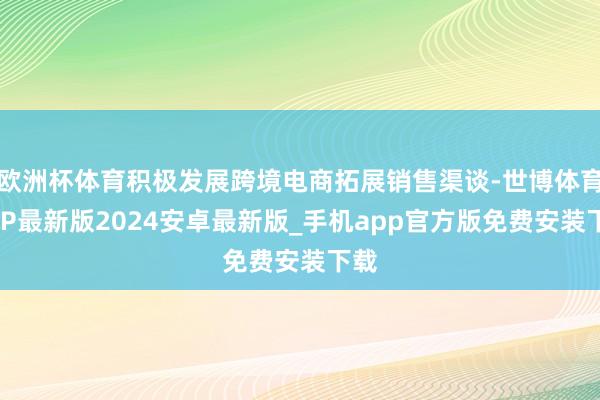 欧洲杯体育积极发展跨境电商拓展销售渠谈-世博体育APP最新版2024安卓最新版_手机app官方版免费安装下载