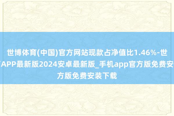 世博体育(中国)官方网站现款占净值比1.46%-世博体育APP最新版2024安卓最新版_手机app官方版免费安装下载