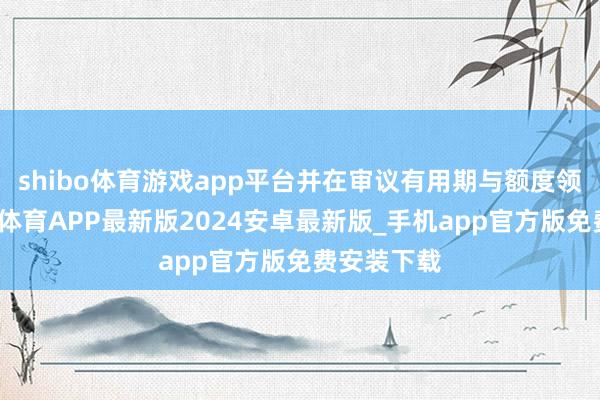 shibo体育游戏app平台并在审议有用期与额度领域内-世博体育APP最新版2024安卓最新版_手机app官方版免费安装下载