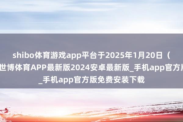 shibo体育游戏app平台于2025年1月20日（往来时段后）-世博体育APP最新版2024安卓最新版_手机app官方版免费安装下载