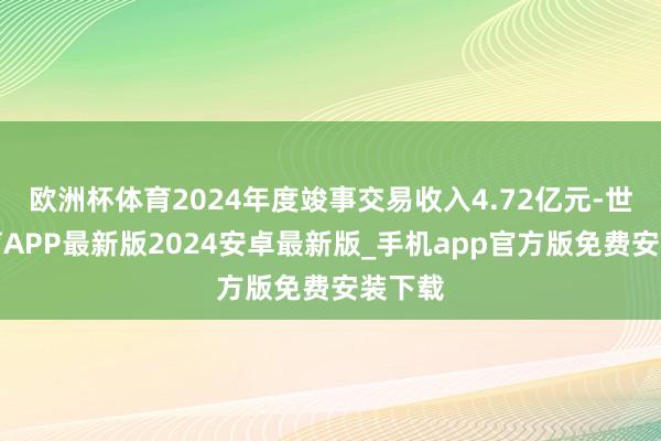 欧洲杯体育2024年度竣事交易收入4.72亿元-世博体育APP最新版2024安卓最新版_手机app官方版免费安装下载