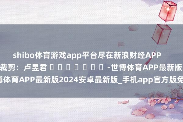 shibo体育游戏app平台尽在新浪财经APP            						拖累裁剪：卢昱君 							-世博体育APP最新版2024安卓最新版_手机app官方版免费安装下载