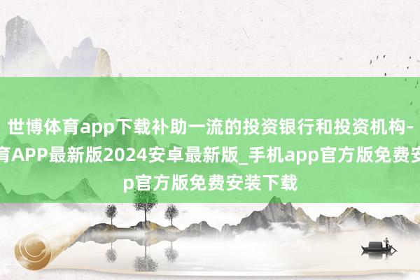 世博体育app下载补助一流的投资银行和投资机构-世博体育APP最新版2024安卓最新版_手机app官方版免费安装下载