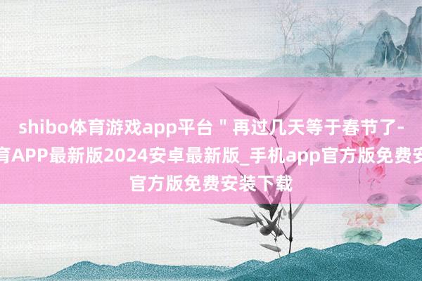 shibo体育游戏app平台＂再过几天等于春节了-世博体育APP最新版2024安卓最新版_手机app官方版免费安装下载