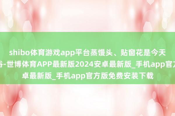 shibo体育游戏app平台蒸馒头、贴窗花是今天最具代表性的习俗-世博体育APP最新版2024安卓最新版_手机app官方版免费安装下载