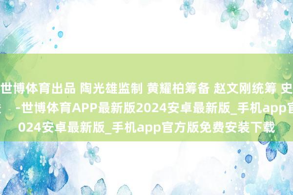 世博体育出品 陶光雄监制 黄耀柏筹备 赵文刚统筹 史元丰记者 韩畅 王骏    -世博体育APP最新版2024安卓最新版_手机app官方版免费安装下载