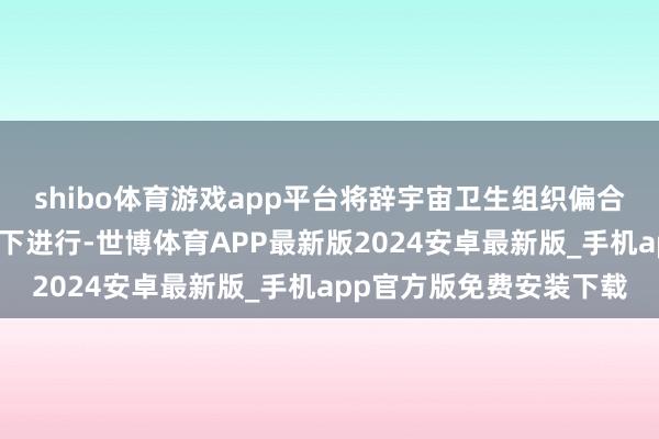 shibo体育游戏app平台将辞宇宙卫生组织偏合手他关连方面合营监督下进行-世博体育APP最新版2024安卓最新版_手机app官方版免费安装下载