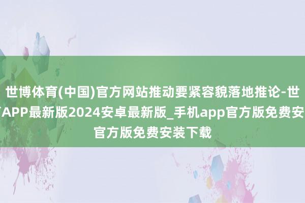 世博体育(中国)官方网站推动要紧容貌落地推论-世博体育APP最新版2024安卓最新版_手机app官方版免费安装下载