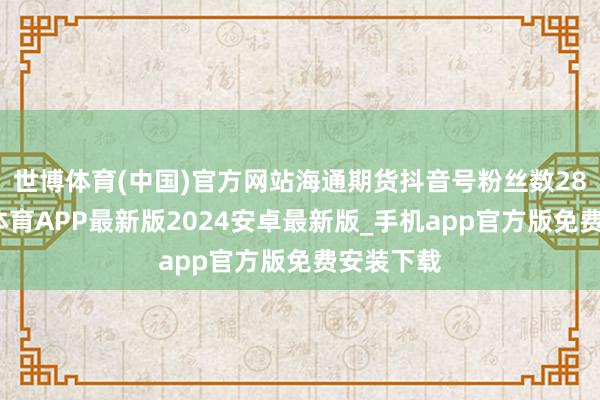 世博体育(中国)官方网站海通期货抖音号粉丝数28万-世博体育APP最新版2024安卓最新版_手机app官方版免费安装下载