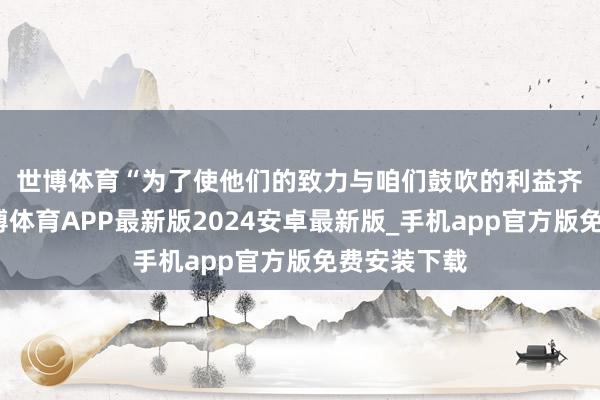 世博体育　　“为了使他们的致力与咱们鼓吹的利益齐全一致-世博体育APP最新版2024安卓最新版_手机app官方版免费安装下载