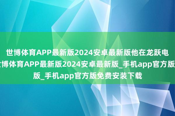 世博体育APP最新版2024安卓最新版他在龙跃电子干了6年-世博体育APP最新版2024安卓最新版_手机app官方版免费安装下载