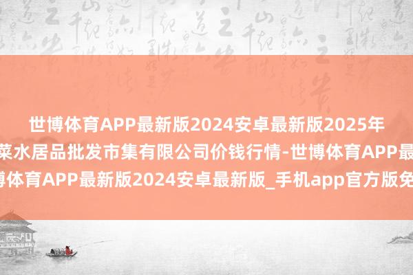 世博体育APP最新版2024安卓最新版2025年2月24日青岛市城阳蔬菜水居品批发市集有限公司价钱行情-世博体育APP最新版2024安卓最新版_手机app官方版免费安装下载