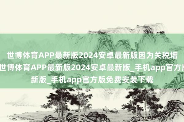 世博体育APP最新版2024安卓最新版因为关税增多了入口老本-世博体育APP最新版2024安卓最新版_手机app官方版免费安装下载