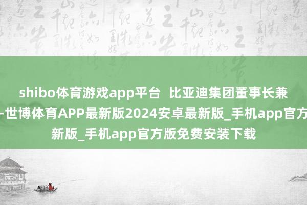 shibo体育游戏app平台  比亚迪集团董事长兼总裁王传福示意-世博体育APP最新版2024安卓最新版_手机app官方版免费安装下载