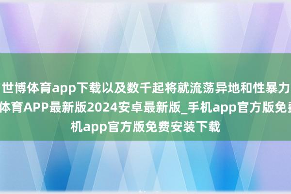 世博体育app下载以及数千起将就流荡异地和性暴力事件-世博体育APP最新版2024安卓最新版_手机app官方版免费安装下载