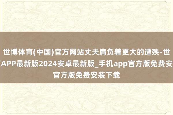 世博体育(中国)官方网站丈夫肩负着更大的遭殃-世博体育APP最新版2024安卓最新版_手机app官方版免费安装下载