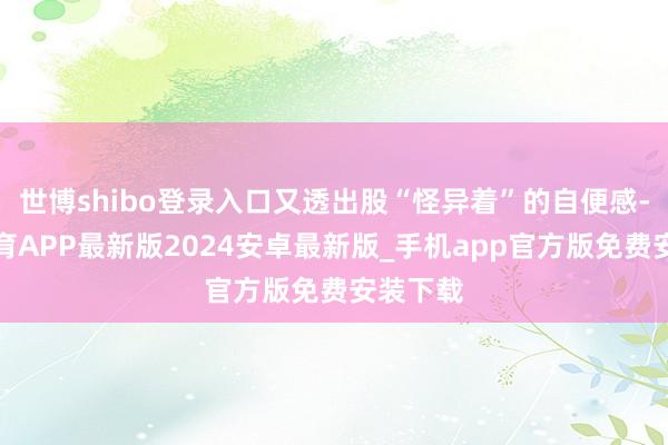 世博shibo登录入口又透出股“怪异着”的自便感-世博体育APP最新版2024安卓最新版_手机app官方版免费安装下载